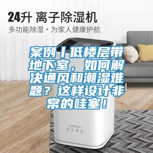 案例丨低樓層帶地下室，如何解決通風和潮濕難題？這樣設計非常的哇塞！